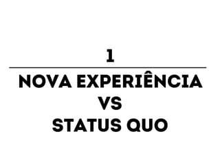 1 
Nova experiência 
Vs 
Status quo 
 