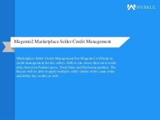 Magento2 Marketplace Seller Credit Management
Marketplace Seller Credit Management For Magento2 will help in
credit management for the sellers. Sellers can create their own credit
rules based on Product price, Total Sales and Particular product. The
buyers will be able to apply multiple seller credits in the same order
and delete the credits as well.
 