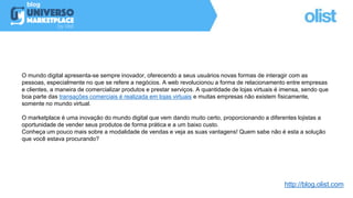 O mundo digital apresenta-se sempre inovador, oferecendo a seus usuários novas formas de interagir com as
pessoas, especialmente no que se refere a negócios. A web revolucionou a forma de relacionamento entre empresas
e clientes, a maneira de comercializar produtos e prestar serviços. A quantidade de lojas virtuais é imensa, sendo que
boa parte das transações comerciais é realizada em lojas virtuais e muitas empresas não existem fisicamente,
somente no mundo virtual.
O marketplace é uma inovação do mundo digital que vem dando muito certo, proporcionando a diferentes lojistas a
oportunidade de vender seus produtos de forma prática e a um baixo custo.
Conheça um pouco mais sobre a modalidade de vendas e veja as suas vantagens! Quem sabe não é esta a solução
que você estava procurando?
http://blog.olist.com
 