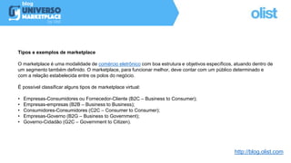 Tipos e exemplos de marketplace
O marketplace é uma modalidade de comércio eletrônico com boa estrutura e objetivos específicos, atuando dentro de
um segmento também definido. O marketplace, para funcionar melhor, deve contar com um público determinado e
com a relação estabelecida entre os polos do negócio.
É possível classificar alguns tipos de marketplace virtual:
• Empresas-Consumidores ou Fornecedor-Cliente (B2C – Business to Consumer);
• Empresas-empresas (B2B – Business to Business);
• Consumidores-Consumidores (C2C – Consumer to Consumer);
• Empresas-Governo (B2G – Business to Government);
• Governo-Cidadão (G2C – Government to Citizen).
http://blog.olist.com
 