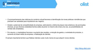 • O acompanhamento das métricas do comércio virtual favorece a identificação de novas práticas e tendências que
precisam ser adotadas para impulsionar seu negócio;
• Amplia o potencial de competitividade da empresa, estimulando a oferta de preços mais atrativos e de promoções
diversas, já que diversos estabelecimentos estão atuando no mesmo site (mais uma vez, as possibilidades de
vendas são ampliadas);
• Em resumo, o marketplace favorece o aumento das receitas, a redução de gastos, a variedade de produtos, o
aumento do ticket médio da empresa, a fidelização de clientes.
É sempre importante lembrar que fidelizar clientes custa muito menos do que adquirir novos clientes.
http://blog.olist.com
 