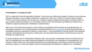 O marketplace e a redução do CAC
CAC é a sigla para Custo de Aquisição de Clientes. Trata-se de uma métrica para avaliar os custos que uma empresa
tem para conquistar um novo cliente. Geralmente, compara-se o CAC com o Valor do Tempo de Vida do Cliente
(VTVC) e com outras métricas a fim de saber se o modelo de negócio adotado pela empresa é realmente válido. O
que se pode constatar que adquirir um novo cliente envolve custos mais elevados que fidelizá-los. Dessa forma, o
modelo de negócio proposto pelo marketplace é bastante eficaz.
Além de ser uma ferramenta poderosa, se bem utilizada, para fidelizar clientes através da propaganda direta, de
promoções e descontos, de um relacionamento mais personalizado com o consumidor de seus produtos/serviços, o
marketplace favorece a aquisição de clientes a custos baixos – e isso representa um grande benefício para qualquer
empresa, especialmente as de pequeno e médio porte, que não podem fazer grandes investimentos por causa de
restrições no capital de giro.
O campo de alcance de um marketplace é bastante vasto, mas é preciso compreender melhor os mecanismos por
trás da modalidade para que sejam traçadas estratégias mais eficientes, que satisfaçam as necessidades de sua
empresa. Pode-se dizer que o empresário dedicado ao seu empreendimento, que almeja o crescimento dele e já
conhece as regras no mundo dos negócios não encontrará grandes dificuldades em trabalhar com marketplace.
http://blog.olist.com
 