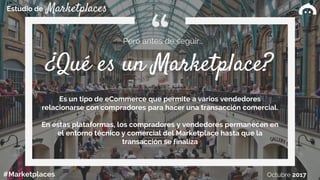 Estudio de
#Marketplaces Octubre 2017
Marketplaces
¿Qué es un Marketplace?
Pero antes de seguir…
Es un tipo de eCommerce que permite a varios vendedores
relacionarse con compradores para hacer una transacción comercial.
En estas plataformas, los compradores y vendedores permanecen en
el entorno técnico y comercial del Marketplace hasta que la
transacción se finaliza
 