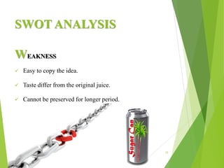 SWOT ANALYSIS
15
WEAKNESS
 Easy to copy the idea.
 Taste differ from the original juice.
 Cannot be preserved for longer period.
 