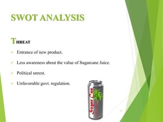 SWOT ANALYSIS
THREAT
 Entrance of new product.
 Less awareness about the value of Sugarcane Juice.
 Political unrest.
 Unfavorable govt. regulation.
17
 