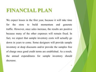 FINANCIAL PLAN
18
We expect losses in the first year, because it will take time
for the store to build momentum and generate
traffic. However, once sales increase, the results are positive
because many of the other expenses will remain fixed. In
fact, we expect that sample inventory costs will actually go
down in years to come. Some designers will provide sample
inventory at deep discounts and/or provide the samples free
of charge once good credit terms are established. As a result,
the annual expenditures for sample inventory should
decrease.
 