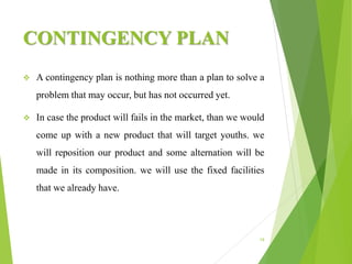 CONTINGENCY PLAN
 A contingency plan is nothing more than a plan to solve a
problem that may occur, but has not occurred yet.
 In case the product will fails in the market, than we would
come up with a new product that will target youths. we
will reposition our product and some alternation will be
made in its composition. we will use the fixed facilities
that we already have.
19
 