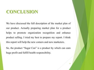 CONCLUSION
We have discussed the full description of the market plan of
our product. Actually preparing market plan for a product
helps to promote organization recognition and enhance
product selling. I tried my best to prepare my report. I think
this report will help the new comers and new marketers.
So, the product “Sugar Can” is a product by which can earn
huge profit and fulfill health responsibility.
20
 
