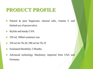 PRODUCT PROFILE
 Natural & pure Sugarcane, mineral salts, vitamin C and
limited use of preservative.
 Stylish and handy CAN.
 250 ml, 500ml container size.
 250 ml for Tk.20, 500 ml for Tk.35
 Estimated Durability 3 Months.
 Advanced technology Machinery imported from USA and
Germany.
6
 