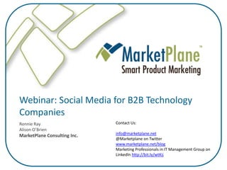 Webinar: Social Media for B2B Technology
Companies
                              Contact Us:
Ronnie Ray
Alison O’Brien
                              info@marketplane.net
MarketPlane Consulting Inc.
                              @Marketplane on Twitter
                              www.marketplane.net/blog
                              Marketing Professionals in IT Management Group on
                              LinkedIn http://bit.ly/wtKij
 
