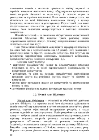планованих заходів з вказівкою пріоритетів, оцінку вартості та
термінів виконання наміченого плану, обґрунтування пропонованих
нових напрямів діяльності та видів послуг (з оцінкою витрат та
розподілом за терміном виконання). План повинен мати розділи, що
відносяться до всієї бібліотеки навчального закладу в цілому
(наприклад, автоматизація та устаткування). Стратегічний план може
підкріплюватися комплексом програм та планів-проектів, бізнес-
планом, його положення конкретизуються в поточних планових
документах.
План (бізнес-план) — це економічне обґрунтування маркетингової
діяльності бібліотеки. Він включає також розробку плану
впровадження платних послуг, розвитку підприємницької діяльності
бібліотеки, якщо така існує.
План (бізнес-план) бібліотеки може носити характер як поточного
(на один рік), так і перспективного (на 3-5 років). Його завданням є
визначення цілей та стратегії діяльності бібліотеки. Він базується на
результатах маркетингових досліджень зовнішнього середовища,
потреб користувачів, поведінки конкурентів і т.п.
До бізнес-плану входить:
• асортимент (номенклатура) послуг та інтелектуальної продукції
бібліотеки, їх об'єм та число передбачуваних індивідуальних та
колективних користувачів;
• собівартість та ціни на послуги, передбачувані надходження
грошових коштів від реалізації платних послуг та напрями їх
витрачання;
• заходи щодо просування послуг до користувачів та стимулювання
попиту на них;
• матеріально-фінансові та кадрові ресурси для реалізації послуг
2.3. Річний план бібліотеки
Річний план бібліотеки — основний та обов'язковий документ
для всіх бібліотек. На першому етапі його підготовки здійснюється
аналіз стану об'єкту планування з метою виявлення досягнутого рівня
розвитку, ступеня ефективності використання ресурсів, а також
наявних недоліків та шляхів усунення. Потім розробляється концепція
плану — вибір на основі даних передпланового аналізу оптимального
варіанту основних напрямів розвитку планованого об'єкту з
урахуванням об'єктивних потреб та реальних можливостей.
Заздалегідь визначаються конкретні завдання по розвитку бібліотеки.
Розробка плану починається за 2-3 місяці до початку наступного року.
Порядок складання річного плану включає: формулювання напрямів
10
 