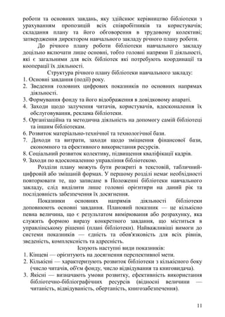роботи та основних завдань, яку здійснює керівництво бібліотеки з
урахуванням пропозицій всіх співробітників та користувачів;
складання плану та його обговорення в трудовому колективі;
затвердження директором навчального закладу річного плану роботи.
До річного плану роботи бібліотеки навчального закладу
доцільно включати лише основні, тобто головні напрями її діяльності,
які є загальними для всіх бібліотек які потребують координації та
кооперації їх діяльності.
Структура річного плану бібліотеки навчального закладу:
1. Основні завдання (події) року.
2. Зведення головних цифрових показників по основних напрямах
діяльності.
3. Формування фонду та його відображення в довідковому апараті.
4. Заходи щодо залучення читачів, користувачів, вдосконалення їх
обслуговування, реклама бібліотеки.
5. Організаційна та методична діяльність на допомогу самій бібліотеці
та іншим бібліотекам.
6. Розвиток матеріально-технічної та технологічної бази.
7. Доходи та витрати, заходи щодо зміцнення фінансової бази,
економного та ефективного використання ресурсів.
8. Соціальний розвиток колективу, підвищення кваліфікації кадрів.
9. Заходи по вдосконаленню управління бібліотекою.
Розділи плану можуть бути розкриті в текстовій, табличний-
цифровій або змішаній формах. У першому розділі немає необхідності
повторювати те, що записане в Положенні бібліотеки навчального
закладу, слід виділити лише головні орієнтири на даний рік та
послідовність забезпечення їх досягнення.
Показники основних напрямів діяльності бібліотеки
доповнюють основні завдання. Плановий показник — це кількісно
певна величина, що є результатом вимірювання або розрахунку, яка
служить формою виразу конкретного завдання, що міститься в
управлінському рішенні (плані бібліотеки). Найважливіші вимоги до
системи показників — єдність та обов'язковість для всіх рівнів,
зведеність, комплексність та адресність.
Існують наступні види показників:
1. Кінцеві — орієнтують на досягнення перспективної мети.
2. Кількісні — характеризують розвиток бібліотеки з кількісного боку
(число читачів, об'єм фонду, число відвідування та книговидача).
3. Якісні — визначають умови розвитку, ефективність використання
бібліотечно-бібліографічних ресурсів (відносні величини —
читаність, відвідуваність, обертаність, книгозабезпечення).
11
 