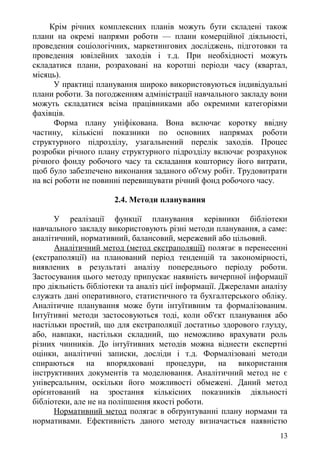 Крім річних комплексних планів можуть бути складені також
плани на окремі напрями роботи — плани комерційної діяльності,
проведення соціологічних, маркетингових досліджень, підготовки та
проведення ювілейних заходів і т.д. При необхідності можуть
складатися плани, розраховані на коротші періоди часу (квартал,
місяць).
У практиці планування широко використовуються індивідуальні
плани роботи. За погодженням адміністрації навчального закладу вони
можуть складатися всіма працівниками або окремими категоріями
фахівців.
Форма плану уніфікована. Вона включає коротку ввідну
частину, кількісні показники по основних напрямах роботи
структурного підрозділу, узагальнений перелік заходів. Процес
розробки річного плану структурного підрозділу включає розрахунок
річного фонду робочого часу та складання кошторису його витрати,
щоб було забезпечено виконання заданого об'єму робіт. Трудовитрати
на всі роботи не повинні перевищувати річний фонд робочого часу.
2.4. Методи планування
У реалізації функції планування керівники бібліотеки
навчального закладу використовують різні методи планування, а саме:
аналітичний, нормативний, балансовий, мережевий або цільовий.
Аналітичний метод (метод екстраполяції) полягає в перенесенні
(екстраполяції) на планований період тенденцій та закономірності,
виявлених в результаті аналізу попереднього періоду роботи.
Застосування цього методу припускає наявність вичерпної інформації
про діяльність бібліотеки та аналіз цієї інформації. Джерелами аналізу
служать дані оперативного, статистичного та бухгалтерського обліку.
Аналітичне планування може бути інтуїтивним та формалізованим.
Інтуїтивні методи застосовуються тоді, коли об'єкт планування або
настільки простий, що для екстраполяції достатньо здорового глузду,
або, навпаки, настільки складний, що неможливо врахувати роль
різних чинників. До інтуїтивних методів можна віднести експертні
оцінки, аналітичні записки, досліди і т.д. Формалізовані методи
спираються на впорядковані процедури, на використання
інструктивних документів та моделювання. Аналітичний метод не є
універсальним, оскільки його можливості обмежені. Даний метод
орієнтований на зростання кількісних показників діяльності
бібліотеки, але не на поліпшення якості роботи.
Нормативний метод полягає в обґрунтуванні плану нормами та
нормативами. Ефективність даного методу визначається наявністю
13
 