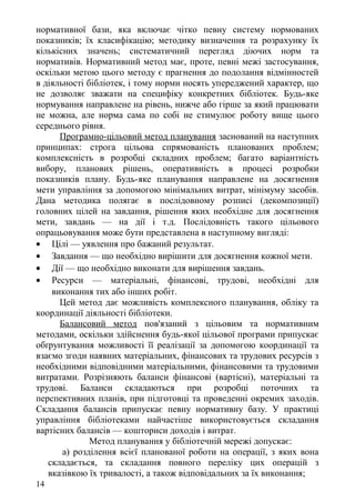 нормативної бази, яка включає чітко певну систему нормованих
показників; їх класифікацію; методику визначення та розрахунку їх
кількісних значень; систематичний перегляд діючих норм та
нормативів. Нормативний метод має, проте, певні межі застосування,
оскільки метою цього методу є прагнення до подолання відмінностей
в діяльності бібліотек, і тому норми носять упереджений характер, що
не дозволяє зважати на специфіку конкретних бібліотек. Будь-яке
нормування направлене на рівень, нижче або гірше за який працювати
не можна, але норма сама по собі не стимулює роботу вище цього
середнього рівня.
Програмно-цільовий метод планування заснований на наступних
принципах: строга цільова спрямованість планованих проблем;
комплексність в розробці складних проблем; багато варіантність
вибору, планових рішень, оперативність в процесі розробки
показників плану. Будь-яке планування направлене на досягнення
мети управління за допомогою мінімальних витрат, мінімуму засобів.
Дана методика полягає в послідовному розписі (декомпозиції)
головних цілей на завдання, рішення яких необхідне для досягнення
мети, завдань — на дії і т.д. Послідовність такого цільового
опрацьовування може бути представлена в наступному вигляді:
• Цілі — уявлення про бажаний результат.
• Завдання — що необхідно вирішити для досягнення кожної мети.
• Дії — що необхідно виконати для вирішення завдань.
• Ресурси — матеріальні, фінансові, трудові, необхідні для
виконання тих або інших робіт.
Цей метод дає можливість комплексного планування, обліку та
координації діяльності бібліотеки.
Балансовий метод пов'язаний з цільовим та нормативним
методами, оскільки здійснення будь-якої цільової програми припускає
обґрунтування можливості її реалізації за допомогою координації та
взаємо згоди наявних матеріальних, фінансових та трудових ресурсів з
необхідними відповідними матеріальними, фінансовими та трудовими
витратами. Розрізняють баланси фінансові (вартісні), матеріальні та
трудові. Баланси складаються при розробці поточних та
перспективних планів, при підготовці та проведенні окремих заходів.
Складання балансів припускає певну нормативну базу. У практиці
управління бібліотеками найчастіше використовується складання
вартісних балансів — кошториси доходів і витрат.
Метод планування у бібліотечній мережі допускає:
а) розділення всієї планованої роботи на операції, з яких вона
складається, та складання повного переліку цих операцій з
вказівкою їх тривалості, а також відповідальних за їх виконання;
14
 