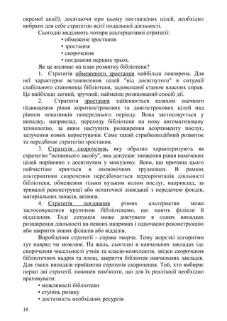 окремої акції), досягаючи при цьому поставлених цілей, необхідно
вибрати для себе стратегію всієї подальшої діяльності.
Сьогодні виділяють чотири альтернативні стратегії:
• обмежене зростання
• зростання
• скорочення
• поєднання перших трьох.
Як це впливає на план розвитку бібліотеки?
1. Стратегія обмеженого зростання найбільш поширена. Для
неї характерне встановлення цілей "від досягнутого" в ситуації
стабільного становища бібліотеки, задоволеної станом власних справ.
Це найбільш легкий, зручний, найменш ризикований спосіб дії.
2. Стратегія зростання здійснюється шляхом значного
підвищення рівня короткострокових та довгострокових цілей над
рівнем показників попереднього періоду. Вона застосовується у
випадку, наприклад, переходу бібліотеки на нову автоматизовану
технологію, за яким наступить розширення асортименту послуг,
залучення нових користувачів. Саме такий стрибкоподібний розвиток
та передбачає стратегію зростання.
3. Стратегія скорочення, яку образно характеризують як
стратегію "останнього засобу", яка допускає зниження рівня намічених
цілей порівняно з досягнутим у минулому. Ясно, що причина цього
найчастіше криється в економічних труднощах. В рамках
альтернативи скорочення передбачається переорієнтація діяльності
бібліотеки, обмеження тільки вузьким колом послуг, наприклад, за
тривалої реконструкції або остаточної ліквідації з передачею фондів,
матеріальних запасів, активів.
4. Стратегія поєднання різних альтернатив може
застосовуватися крупними бібліотеками, що мають філіали й
відділення. Тоді ситуація може диктувати в одних випадках
розширення діяльності на певних напрямах і одночасно реконструкцію
або закриття інших філіалів або відділів.
Вироблення стратегії - справа творча. Тому жорсткі алгоритми
тут навряд чи можливі. На жаль, сьогодні в навчальних закладах іде
скорочення чисельності учнів та класів-комплектів, звідси скорочення
бібліотечних кадрів та площ, закриття бібліотек навчальних закладів.
Для таких випадків прийнятна стратегія скорочення. Той, хто вибирає
перші дві стратегії, повинен пам'ятати, що для їх реалізації необхідно
враховувати:
• можливості бібліотеки
• ступінь ризику
• достатність необхідних ресурсів
18
 
