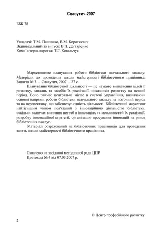 Славутич-2007
ББК 78
Укладачі: Т.М. Панченко, В.М. Короткевич
Відповідальний за випуск: В.П. Дегтяренко
Комп’ютерна верстка: Т.Г. Ковальчук
Маркетингове планування роботи бібліотеки навчального закладу:
Матеріали до проведення школи майстерності бібліотечного працівника.
Заняття № 3. – Славутич, 2007. – 27 с.
Планування бібліотечної діяльності — це наукове визначення цілей її
розвитку, завдань та засобів їх реалізації, показників розвитку на певний
період. Воно займає центральне місце в системі управління, визначаючи
основні напрями роботи бібліотеки навчального закладу на поточний період
та на перспективу, що забезпечує єдність діяльності. Бібліотечний маркетинг
найтіснішим чином пов'язаний з інноваційною діяльністю бібліотеки,
оскільки включає вивчення потреб в інноваціях та можливостей їх реалізації,
розробку інноваційної стратегії, організацію просування інновацій на ринок
бібліотечних послуг.
Матеріал розрахований на бібліотечних працівників для проведення
занять школи майстерності бібліотечного працівника.
Схвалено на засіданні методичної ради ЦПР
Протокол № 4 від 07.03.2007 р.
© Центр професійного розвитку
2
 