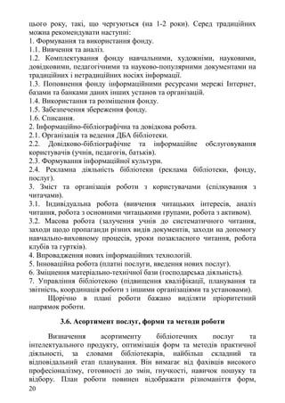 цього року, такі, що чергуються (на 1-2 роки). Серед традиційних
можна рекомендувати наступні:
1. Формування та використання фонду.
1.1. Вивчення та аналіз.
1.2. Комплектування фонду навчальними, художніми, науковими,
довідковими, педагогічними та науково-популярними документами на
традиційних і нетрадиційних носіях інформації.
1.3. Поповнення фонду інформаційними ресурсами мережі Інтернет,
базами та банками даних інших установ та організацій.
1.4. Використання та розміщення фонду.
1.5. Забезпечення збереження фонду.
1.6. Списання.
2. Інформаційно-бібліографічна та довідкова робота.
2.1. Організація та ведення ДБА бібліотеки.
2.2. Довідково-бібліографічне та інформаційне обслуговування
користувачів (учнів, педагогів, батьків).
2.3. Формування інформаційної культури.
2.4. Рекламна діяльність бібліотеки (реклама бібліотеки, фонду,
послуг).
3. Зміст та організація роботи з користувачами (спілкування з
читачами).
3.1. Індивідуальна робота (вивчення читацьких інтересів, аналіз
читання, робота з основними читацькими групами, робота з активом).
3.2. Масова робота (залучення учнів до систематичного читання,
заходи щодо пропаганди різних видів документів, заходи на допомогу
навчально-виховному процесів, уроки позакласного читання, робота
клубів та гуртків).
4. Впровадження нових інформаційних технологій.
5. Інноваційна робота (платні послуги, введення нових послуг).
6. Зміцнення матеріально-технічної бази (господарська діяльність).
7. Управління бібліотекою (підвищення кваліфікації, планування та
звітність, координація роботи з іншими організаціями та установами).
Щорічно в плані роботи бажано виділяти пріоритетний
напрямок роботи.
3.6. Асортимент послуг, форми та методи роботи
Визначення асортименту бібліотечних послуг та
інтелектуального продукту, оптимізація форм та методів практичної
діяльності, за словами бібліотекарів, найбільш складний та
відповідальний етап планування. Він вимагає від фахівців високого
професіоналізму, готовності до змін, гнучкості, навичок пошуку та
відбору. План роботи повинен відображати різноманіття форм,
20
 