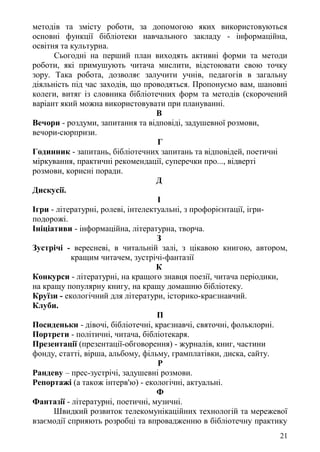 методів та змісту роботи, за допомогою яких використовуються
основні функції бібліотеки навчального закладу - інформаційна,
освітня та культурна.
Сьогодні на перший план виходять активні форми та методи
роботи, які примушують читача мислити, відстоювати свою точку
зору. Така робота, дозволяє залучити учнів, педагогів в загальну
діяльність під час заходів, що проводяться. Пропонуємо вам, шановні
колеги, витяг із словника бібліотечних форм та методів (скорочений
варіант який можна використовувати при плануванні.
В
Вечори - роздуми, запитання та відповіді, задушевної розмови,
вечори-сюрпризи.
Г
Годинник - запитань, бібліотечних запитань та відповідей, поетичні
міркування, практичні рекомендації, суперечки про..., відверті
розмови, корисні поради.
Д
Дискусії.
І
Ігри - літературні, ролеві, інтелектуальні, з профорієнтації, ігри-
подорожі.
Ініціативи - інформаційна, літературна, творча.
З
Зустрічі - вересневі, в читальній залі, з цікавою книгою, автором,
кращим читачем, зустрічі-фантазії
К
Конкурси - літературні, на кращого знавця поезії, читача періодики,
на кращу популярну книгу, на кращу домашню бібліотеку.
Круїзи - екологічний для літератури, історико-краєзнавчий.
Клуби.
П
Посиденьки - дівочі, бібліотечні, краєзнавчі, святочні, фольклорні.
Портрети - політичні, читача, бібліотекаря.
Презентації (презентації-обговорення) - журналів, книг, частини
фонду, статті, вірша, альбому, фільму, грамплатівки, диска, сайту.
Р
Рандеву – прес-зустрічі, задушевні розмови.
Репортажі (а також інтерв'ю) - екологічні, актуальні.
Ф
Фантазії - літературні, поетичні, музичні.
Швидкий розвиток телекомунікаційних технологій та мережевої
взаємодії сприяють розробці та впровадженню в бібліотечну практику
21
 