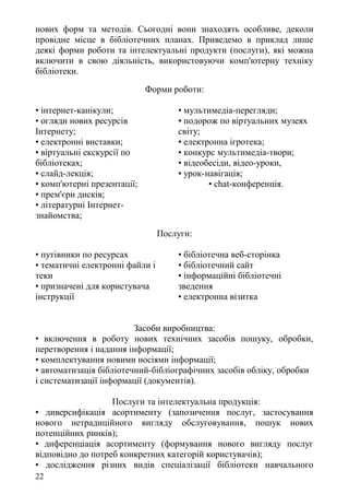 нових форм та методів. Сьогодні вони знаходять особливе, деколи
провідне місце в бібліотечних планах. Приведемо в приклад лише
деякі форми роботи та інтелектуальні продукти (послуги), які можна
включити в свою діяльність, використовуючи комп'ютерну техніку
бібліотеки.
Форми роботи:
• інтернет-канікули;
• огляди нових ресурсів
Інтернету;
• електронні виставки;
• віртуальні екскурсії по
бібліотеках;
• слайд-лекція;
• комп'ютерні презентації;
• прем'єри дисків;
• літературні Інтернет-
знайомства;
• мультимедіа-перегляди;
• подорож по віртуальних музеях
світу;
• електронна ігротека;
• конкурс мультимедіа-твори;
• відеобесіди, відео-уроки,
• урок-навігація;
• chat-конференція.
Послуги:
• путівники по ресурсах
• тематичні електронні файли і
теки
• призначені для користувача
інструкції
• бібліотечна веб-сторінка
• бібліотечний сайт
• інформаційні бібліотечні
зведення
• електронна візитка
Засоби виробництва:
• включення в роботу нових технічних засобів пошуку, обробки,
перетворення і надання інформації;
• комплектування новими носіями інформації;
• автоматизація бібліотечний-бібліографічних засобів обліку, обробки
і систематизації інформації (документів).
Послуги та інтелектуальна продукція:
• диверсифікація асортименту (запозичення послуг, застосування
нового нетрадиційного вигляду обслуговування, пошук нових
потенційних ринків);
• диференціація асортименту (формування нового вигляду послуг
відповідно до потреб конкретних категорій користувачів);
• дослідження різних видів спеціалізації бібліотеки навчального
22
 