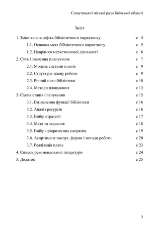 Славутицької міської ради Київської області
Зміст
1. Зміст та специфіка бібліотечного маркетингу с 4
1.1. Основна мета бібліотечного маркетингу с 5
1.2. Напрямки маркетингової діяльності с 6
2. Суть і значення планування с 7
2.1. Модель системи планів с 9
2.2. Структура плану роботи с 9
2.3. Річний план бібліотеки с 10
2.4. Методи планування с 13
3. Схема етапів планування с 15
3.1. Визначення функції бібліотеки с 16
3.2. Аналіз ресурсів с 16
3.3. Вибір стратегії с 17
3.4. Мета та завдання с 18
3.5. Вибір пріоритетних напрямів с 19
3.6. Асортимент послуг, форми і методи роботи с 20
3.7. Реалізація плану с 23
4. Список рекомендованої літератури с 24
5. Додаток с 25
3
 