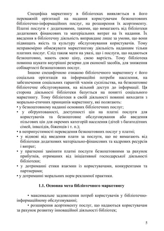 Специфіка маркетингу в бібліотеках виявляється в його
переважній орієнтації на надання користувачам безкоштовних
бібліотечно-інформаційних послуг, на розширення їх асортименту.
Платні послуги є додатковими, такими, що вимагають від бібліотеки
додаткових фінансових та матеріальних витрат на їх надання. Їх
введення в бібліотечну діяльність виправдане лише за умови, що вони
підвищать якість та культуру обслуговування користувачів. Тому
неправомірно обмежувати маркетингову діяльність наданням тільки
платних послуг. Слід також мати на увазі, що і послуги, що надаються
безкоштовно, мають свою ціну, свою вартість. Тому бібліотека
повинна шукати внутрішні резерви для економії засобів, для зниження
собівартості безкоштовних послуг.
Іншою специфічною ознакою бібліотечного маркетингу є його
соціальна орієнтація на інформаційні потреби населення, на
забезпечення соціальних гарантій членів суспільства, на безкоштовне
бібліотечне обслуговування, на вільний доступ до інформації. Ця
сторона діяльності бібліотеки базується на понятті соціального
маркетингу. Тому бібліотеки в своїй діяльності повинні виходити з
морально-етичних принципів маркетингу, які полягають:
• у безкоштовному наданні основних бібліотечних послуг;
• у обґрунтованості, доступності цін на платні послуги для
користувачів та безкоштовне обслуговування або введення
пільгових цін для окремих категорій населення (дітей з багатодітних
сімей, інвалідів, біженців і т. п.);
• в неприпустимості переведення безкоштовних послуг у платні;
• у відмові від введення плати за послуги, що не вимагають від
бібліотеки додаткових матеріально-фінансових та кадрових ресурсів
і витрат;
• у прагненні замінити платні послуги безкоштовними за рахунок
прибутків, отриманих від ініціативної господарської діяльності
бібліотеки;
• у дотриманні етики взаємин із користувачами, конкурентами та
партнерами;
• у дотриманні моральних норм рекламної практики.
1.1. Основна мета бібліотечного маркетингу
• максимальне задоволення потреб користувачів у бібліотечно-
інформаційному обслуговуванні;
• розширення асортименту послуг, що надаються користувачам
за рахунок розвитку інноваційної діяльності бібліотек;
5
 
