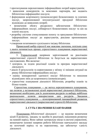 • прогнозування перспективних інформаційних потреб користувачів;
• виявлення конкурентів та можливих партнерів, які надають
бібліотечно-інформаційні послуги;
• формування асортименту (номенклатури) безкоштовних та платних
послуг, запропонованої інтелектуальної продукції бібліотеки
відповідно до виявлених потреб;
• визначення обсягу ресурсного забезпечення бібліотечно-
інформаційних послуг, собівартості безкоштовних послуг та цін на
платні послуги;
• розробку системи стимулювання попиту та просування бібліотечно-
інформаційних послуг до користувачів, реклами пропонованих
послуг;
• створення позитивного суспільного іміджу бібліотеки.
Правильний вибір стратегії має важливе значення, оскільки саме
з нього починається процес стратегічного планування маркетингової
діяльності.
3. Управлінський напрямок зорієнтований на реалізацію
маркетингової стратегії бібліотеки та базується на маркетингових
дослідженнях. Він включає:
• контроль за ходом реалізації планів та програм маркетингової
діяльності;
• аналіз її результатів та коректування у зв'язку зі змінами ситуації на
ринку бібліотечно-інформаційних послуг;
• оцінку конкурентної здатності послуг бібліотеки та внесення
відповідних змін до асортименту (номенклатури);
• стратегічне планування діяльності бібліотеки, розробку планів та
бізнес-планів.
Стратегічне планування — це метод перспективного планування,
що полягає у встановленні цілей маркетингової діяльності бібліотеки,
визначенні необхідних для їх досягнення ресурсів та вибору найбільш
раціональних шляхів використання цих ресурсів. Завдання
стратегічного планування — цілеспрямований інноваційний розвиток
маркетингової діяльності (маркетингової стратегії) бібліотеки.
2. СУТЬ І ЗНАЧЕННЯ ПЛАНУВАННЯ
Планування бібліотечної діяльності — це наукове визначення
цілей її розвитку, завдань та засобів їх реалізації, показників розвитку
на певний період. Воно займає центральне місце в системі управління,
визначаючи основні напрями роботи бібліотеки навчального закладу
на поточний період та на перспективу, що забезпечує єдність
діяльності.
7
 