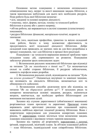 Основною метою планування є визначення оптимального
співвідношення часу, витрат та якості виконання завдань бібліотек, а
також максимальна мобілізація для цього всіх необхідних ресурсів.
План роботи будь-якої бібліотеки визначає:
• цілі, завдання та основні напрями діяльності;
• тематику, зміст, форми, методи, техніку та технології роботи
бібліотеки в цілому або з даного напряму;
• об'єми роботи, що виражаються в системі планових (статистичних)
показників;
• ресурси бібліотеки: фінансові, матеріально-технічні, кадрові та
тимчасові.
Від того, наскільки професійно, грамотно та якісно складений
план роботи, багато в чому залежатиме ефективність та
продуктивність всієї подальшої діяльності бібліотеки. Добре
складений план приводить до значних змін як для його розробника в
процесі планування, так і для бібліотек в процесі його реалізації.
Планування - це технологія вирішення виниклої проблеми через
складання плану дій, спрямованого на розвиток. Планування
забезпечує рішення трьох комплексних задач:
1. Встановлення реальних можливостей бібліотеки при відповіді
на питання "Де ми знаходимося в даний час?". Тут визначаються
сильні та слабкі сторони бібліотеки, її ресурсне забезпечення,
наявність портфеля нових розробок.
2. Встановлення реальних цілей, відповідаючи на питання "Куди
ми хочемо рухатися?". Оцінюються внутрішні та зовнішні чинники,
що впливають на діяльність бібліотеки, визначаються цілі та
обмеження в їх здійсненні.
3. Встановлення способів досягнення мети або відповідь на
питання "Як ми збираємося зробити це?". У загальних рисах та
конкретно визначаються основні завдання, ресурси, оцінюються
витрати, намічається, що необхідно зробити бібліотекареві для
виконання поставлених цілей.
Залежно від ступеня директивності (обов'язковості виконання)
розрізняються плани прогнозні та директивні. Прогнозні плани
виражають деякі орієнтовні уявлення про планований період,
виявляють найбільш вірогідні тенденції розвитку бібліотеки. Вони є
теоретичною передумовою для ухвалення конкретних планових
рішень. У директивних планах міститься чітке визначення завдань
планових показників з вказівкою точних термінів виконання.
Залежно від терміну дії розрізняють перспективні і поточні
(річний, квартальний, місячний) плани. За об'ємом планованої роботи
— план бібліотеки, індивідуальний план співробітника бібліотеки.
8
 