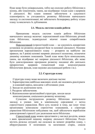 План може бути універсальним, тобто що охоплює роботу бібліотеки в
цілому, або тематичним, таким, що відображає тільки один з напрямів
її діяльності. Всі плани повинні забезпечити в сукупності
планомірність та узгодженість розвитку бібліотеки навчального
закладу та систематизовані, які забезпечать безперервну роботу згідно
плану та виключать їх дублювання.
2.1. Модель системи планів роботи
Принципова модель системи планів роботи бібліотеки
навчального закладу включає: перспективний план бібліотеки; річний
план бібліотеки; індивідуальні місячні плани співробітників
бібліотеки.
Перспективний (стратегічний) план — це сукупність конкретних
установок по розвитку ресурсної бази та основної діяльності. Основне
призначення перспективного плану — розкрити на майбутнє (як
правило, на 5 років) основні напрями діяльності колективу, позначити
динаміку основних показників. Такий план може бути комплексним,
таким, що відображає всі напрями діяльності бібліотеки, або може
бути довгостроковою програмою розвитку поодинці або декількох
пріоритетних напрямів (тематичний план комплектування
бібліотечних фондів, план науково-дослідницької роботи і ін.).
2.2. Структура плану
Структура плану може включати декілька частин:
1. Характеристика найбільш важливих цілей, які належить реалізувати
в плановий період, виходячи з об'єктивних умов
2. Заходи по досягненню мети.
3. Ресурсне забезпечення.
4. Вдосконалення організаційної структури, заходи щодо
комплектування, соціального розвитку колективу.
Сучасним інструментом розвитку бібліотеки навчального
закладу в умовах змін в зовнішньому середовищі є метод
стратегічного управління. Його суть полягає в тому, що існує чітко
організоване комплексне стратегічне планування, а структура
управління бібліотекою побудована так, щоб забезпечити вироблення
довгострокової стратегії для досягнення мети бібліотеки.
Стратегічний план можна представити у вигляді розділів, кожен
з яких присвячений певному напряму діяльності бібліотеки. Розділ
містить розклад ситуації, що склалася на момент розробки плану, з
обґрунтуванням її позитивних та негативних сторін, список
9
 