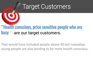 “Health conscious, price sensitive people who are
busy.” –are our target customers.
That would have included people above 40 but nowadays
young people are also tending to be more health conscious.
 