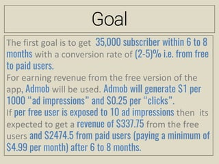 Goal
The first goal is to get 35,000 subscriber within 6 to 8
months with a conversion rate of (2-5)% i.e. from free
to paid users.
For earning revenue from the free version of the
app, Admob will be used. Admob will generate $1 per
1000 “ad impressions” and $0.25 per “clicks”.
If per free user is exposed to 10 ad impressions then its
expected to get a revenue of $337.75 from the free
users and $2474.5 from paid users (paying a minimum of
$4.99 per month) after 6 to 8 months.
 