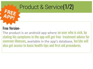 Product & Service(1/2)
Free Version-
The product is an android app where an user who is sick, by
stating his symptoms in the app will get free treatment advice for
common illnesses, available in the app's database, he/she will
also get access to basic health tips and first aid procedures.
 