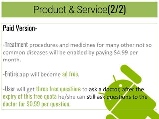 Product & Service(2/2)
Paid Version-
-Treatment procedures and medicines for many other not so
common diseases will be enabled by paying $4.99 per
month.
-Entire app will become ad free.
-User will get three free questions to ask a doctor, after the
expiry of this free quota he/she can still ask questions to the
doctor for $0.99 per question.
 