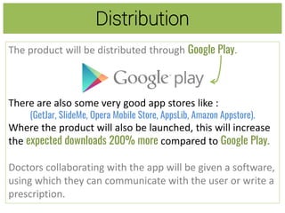 Distribution
The product will be distributed through Google Play.
There are also some very good app stores like :
(GetJar, SlideMe, Opera Mobile Store, AppsLib, Amazon Appstore).
Where the product will also be launched, this will increase
the expected downloads 200% more compared to Google Play.
Doctors collaborating with the app will be given a software,
using which they can communicate with the user or write a
prescription.
 