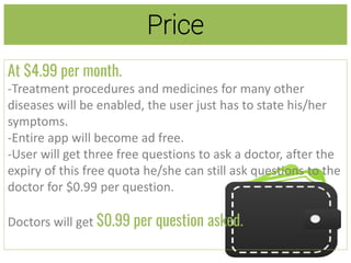 Price
At $4.99 per month.
-Treatment procedures and medicines for many other
diseases will be enabled, the user just has to state his/her
symptoms.
-Entire app will become ad free.
-User will get three free questions to ask a doctor, after the
expiry of this free quota he/she can still ask questions to the
doctor for $0.99 per question.
Doctors will get $0.99 per question asked.
 