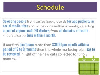 Schedule
Selecting people from varied backgrounds for app publicity in
social media sites should be done within a month, selecting
a pool of approximate 20 doctors from all domains of health
should also be done within a month.
If our firm can’t earn more than $3000 per month within a
period of 6 to 8 months then the whole marketing plan has to
be reviewed in light of the new data collected for 6 to 8
months.
 