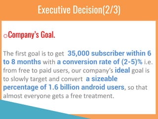Executive Decision(2/3)
oCompany’s Goal.
The first goal is to get 35,000 subscriber within 6
to 8 months with a conversion rate of (2-5)% i.e.
from free to paid users, our company’s ideal goal is
to slowly target and convert a sizeable
percentage of 1.6 billion android users, so that
almost everyone gets a free treatment.
 