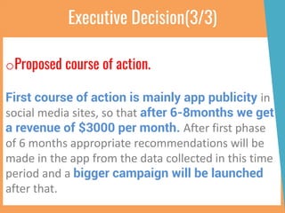 Executive Decision(3/3)
oProposed course of action.
First course of action is mainly app publicity in
social media sites, so that after 6-8months we get
a revenue of $3000 per month. After first phase
of 6 months appropriate recommendations will be
made in the app from the data collected in this time
period and a bigger campaign will be launched
after that.
 