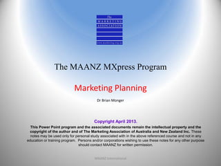 The MAANZ MXpress Program
Marketing Planning
Dr Brian Monger
Copyright April 2013.
This Power Point program and the associated documents remain the intellectual property and the
copyright of the author and of The Marketing Association of Australia and New Zealand Inc. These
notes may be used only for personal study associated with in the above referenced course and not in any
education or training program. Persons and/or corporations wishing to use these notes for any other purpose
should contact MAANZ for written permission.
MAANZ International 1
 
