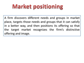 Market positioning A firm discovers different needs and groups in market place, targets those needs and groups that it can satisfy in a better way, and then positions its offering so that the target market recognizes the firm’s distinctive offering and image. 