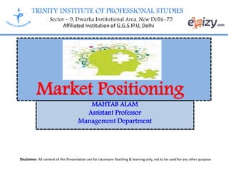 TRINITY INSTITUTE OF PROFESSIONAL STUDIES
Sector – 9, Dwarka Institutional Area, New Delhi-75
Affiliated Institution of G.G.S.IP.U, Delhi
Disclaimer: All content of this Presentation are for classroom Teaching & learning only, not to be used for any other purpose.
MAHTAB ALAM
Assistant Professor
Management Department
Market Positioning
 