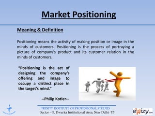 TRINITY INSTITUTE OF PROFESSIONAL STUDIES
Sector – 9, Dwarka Institutional Area, New Delhi-75
Market Positioning
Meaning & Definition
Positioning means the activity of making position or image in the
minds of customers. Positioning is the process of portraying a
picture of company’s product and its customer relation in the
minds of customers.
“Positioning is the act of
designing the company’s
offering and image to
occupy a distinct place in
the target’s mind.”
--Philip Kotler--
 