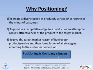TRINITY INSTITUTE OF PROFESSIONAL STUDIES
Sector – 9, Dwarka Institutional Area, New Delhi-75
Why Positioning?
(1)To create a distinct place of product& service or corporate in
the minds of customers.
(2) To provide a competitive edge to a product or an attempt to
convey attractiveness of the product to the target market.
(3) To give the target market reason of buying our
product/service and then formulation of all strategies
according to the customer perception.
 