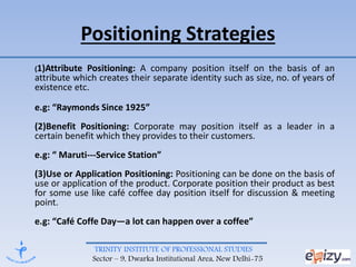 TRINITY INSTITUTE OF PROFESSIONAL STUDIES
Sector – 9, Dwarka Institutional Area, New Delhi-75
Positioning Strategies
(1)Attribute Positioning: A company position itself on the basis of an
attribute which creates their separate identity such as size, no. of years of
existence etc.
e.g: “Raymonds Since 1925”
(2)Benefit Positioning: Corporate may position itself as a leader in a
certain benefit which they provides to their customers.
e.g: “ Maruti---Service Station”
(3)Use or Application Positioning: Positioning can be done on the basis of
use or application of the product. Corporate position their product as best
for some use like café coffee day position itself for discussion & meeting
point.
e.g: “Café Coffe Day—a lot can happen over a coffee”
 