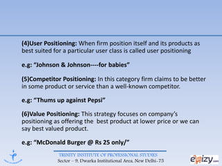 TRINITY INSTITUTE OF PROFESSIONAL STUDIES
Sector – 9, Dwarka Institutional Area, New Delhi-75
(4)User Positioning: When firm position itself and its products as
best suited for a particular user class is called user positioning
e.g: “Johnson & Johnson----for babies”
(5)Competitor Positioning: In this category firm claims to be better
in some product or service than a well-known competitor.
e.g: “Thums up against Pepsi”
(6)Value Positioning: This strategy focuses on company’s
positioning as offering the best product at lower price or we can
say best valued product.
e.g: “McDonald Burger @ Rs 25 only/”
 