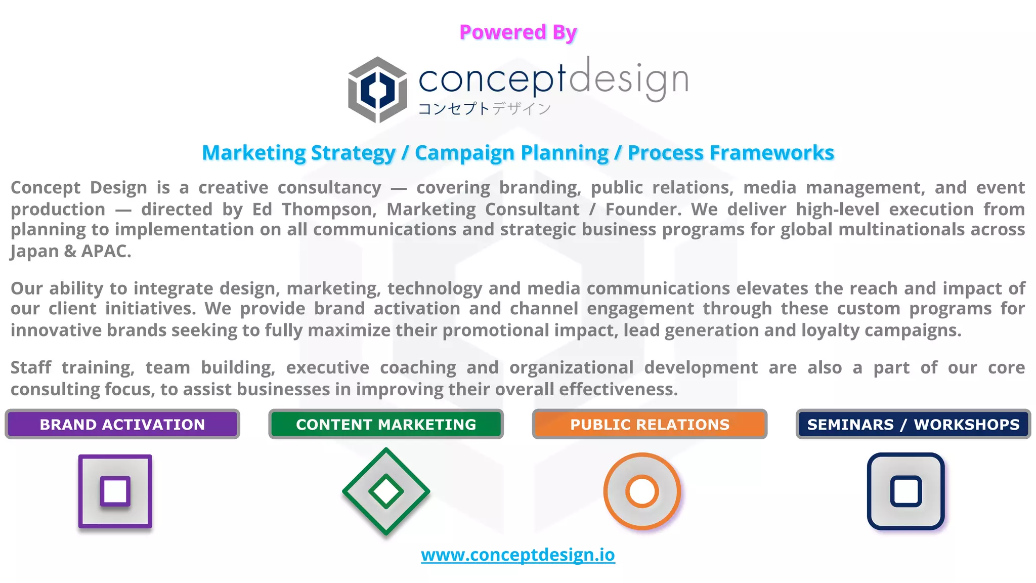 Marketing Strategy / Campaign Planning / Process Frameworks
Concept Design is a creative consultancy — covering branding, public relations, media management, and event
production — directed by Ed Thompson, Marketing Consultant / Founder. We deliver high-level execution from
planning to implementation on all communications and strategic business programs for global multinationals across
Japan & APAC.
Our ability to integrate design, marketing, technology and media communications elevates the reach and impact of
our client initiatives. We provide brand activation and channel engagement through these custom programs for
innovative brands seeking to fully maximize their promotional impact, lead generation and loyalty campaigns.
Staff training, team building, executive coaching and organizational development are also a part of our core
consulting focus, to assist businesses in improving their overall effectiveness.
www.conceptdesign.io
Powered By
SEMINARS / WORKSHOPS
CONTENT MARKETING
BRAND ACTIVATION PUBLIC RELATIONS
 
