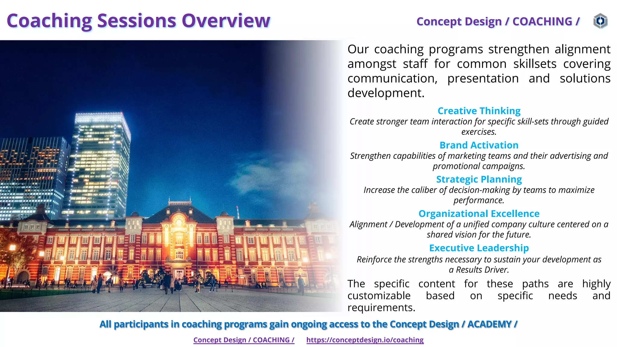 Coaching Sessions Overview Concept Design / COACHING /
Concept Design / COACHING / https://conceptdesign.io/coaching
Our coaching programs strengthen alignment
amongst staff for common skillsets covering
communication, presentation and solutions
development.
Creative Thinking
Create stronger team interaction for specific skill-sets through guided
exercises.
Brand Activation
Strengthen capabilities of marketing teams and their advertising and
promotional campaigns.
Strategic Planning
Increase the caliber of decision-making by teams to maximize
performance.
Organizational Excellence
Alignment / Development of a unified company culture centered on a
shared vision for the future.
Executive Leadership
Reinforce the strengths necessary to sustain your development as
a Results Driver.
The specific content for these paths are highly
customizable based on specific needs and
requirements.
All participants in coaching programs gain ongoing access to the Concept Design / ACADEMY /
 