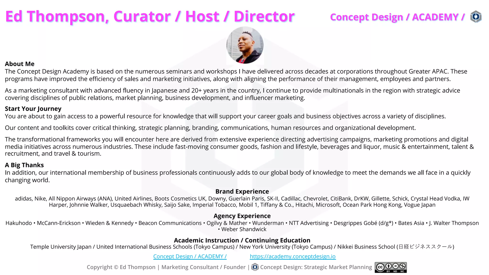 Ed Thompson, Curator / Host / Director
About Me
The Concept Design Academy is based on the numerous seminars and workshops I have delivered across decades at corporations throughout Greater APAC. These
programs have improved the efficiency of sales and marketing initiatives, along with aligning the performance of their management, employees and partners.
As a marketing consultant with advanced fluency in Japanese and 20+ years in the country, I continue to provide multinationals in the region with strategic advice
covering disciplines of public relations, market planning, business development, and influencer marketing.
Start Your Journey
You are about to gain access to a powerful resource for knowledge that will support your career goals and business objectives across a variety of disciplines.
Our content and toolkits cover critical thinking, strategic planning, branding, communications, human resources and organizational development.
The transformational frameworks you will encounter here are derived from extensive experience directing advertising campaigns, marketing promotions and digital
media initiatives across numerous industries. These include fast-moving consumer goods, fashion and lifestyle, beverages and liquor, music & entertainment, talent &
recruitment, and travel & tourism.
A Big Thanks
In addition, our international membership of business professionals continuously adds to our global body of knowledge to meet the demands we all face in a quickly
changing world.
Brand Experience
adidas, Nike, All Nippon Airways (ANA), United Airlines, Boots Cosmetics UK, Downy, Guerlain Paris, SK-II, Cadillac, Chevrolet, CitiBank, DrKW, Gillette, Schick, Crystal Head Vodka, IW
Harper, Johnnie Walker, Usquaebach Whisky, Saijo Sake, Imperial Tobacco, Mobil 1, Tiffany & Co., Hitachi, Microsoft, Ocean Park Hong Kong, Vogue Japan
Agency Experience
Hakuhodo • McCann-Erickson • Wieden & Kennedy • Beacon Communications • Ogilvy & Mather • Wunderman • NTT Advertising • Desgrippes Gobé (d/g*) • Bates Asia • J. Walter Thompson
• Weber Shandwick
Academic Instruction / Continuing Education
Temple University Japan / United International Business Schools (Tokyo Campus) / New York University (Tokyo Campus) / Nikkei Business School (⽇経ビジネススクール)
Copyright © Ed Thompson | Marketing Consultant / Founder | Concept Design: Strategic Market Planning
Concept Design / ACADEMY / https://academy.conceptdesign.io
Concept Design / ACADEMY /
 