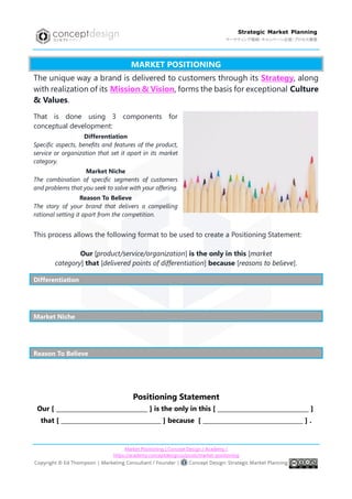 Market Positioning | Concept Design / Academy /
https://academy.conceptdesign.io/posts/market-positioning
Strategic Market Planning
マーケティング戦略・キャンペーン企画・プロセス構築
MARKET POSITIONING
The unique way a brand is delivered to customers through its Strategy, along
with realization of its Mission & Vision, forms the basis for exceptional Culture
& Values.
That is done using 3 components for
conceptual development:
Differentiation
Specific aspects, benefits and features of the product,
service or organization that set it apart in its market
category.
Market Niche
The combination of specific segments of customers
and problems that you seek to solve with your offering.
Reason To Believe
The story of your brand that delivers a compelling
rational setting it apart from the competition.
This process allows the following format to be used to create a Positioning Statement:
Our [product/service/organization] is the only in this [market
category] that [delivered points of differentiation] because [reasons to believe].
Differentiation
Market Niche
Reason To Believe
Positioning Statement
Our [ _______________________________ ] is the only in this [ _______________________________ ]
that [ __________________________________ ] because [ __________________________________ ] .
 