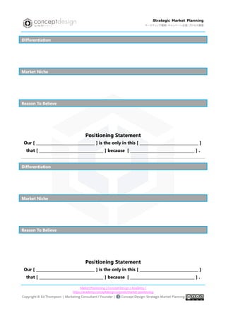 Market Positioning | Concept Design / Academy /
https://academy.conceptdesign.io/posts/market-positioning
Strategic Market Planning
マーケティング戦略・キャンペーン企画・プロセス構築
Differentiation
Market Niche
Reason To Believe
Positioning Statement
Our [ _______________________________ ] is the only in this [ _______________________________ ]
that [ __________________________________ ] because [ __________________________________ ] .
Differentiation
Market Niche
Reason To Believe
Positioning Statement
Our [ _______________________________ ] is the only in this [ _______________________________ ]
that [ __________________________________ ] because [ __________________________________ ] .
 