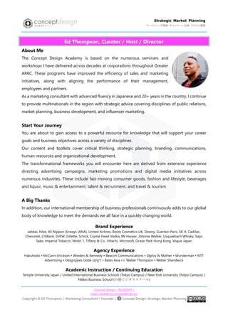 Concept Design / ACADEMY /
https://academy.conceptdesign.io/
Strategic Market Planning
マーケティング戦略・キャンペーン企画・プロセス構築
Ed Thompson, Curator / Host / Director
About Me
The Concept Design Academy is based on the numerous seminars and
workshops I have delivered across decades at corporations throughout Greater
APAC. These programs have improved the efficiency of sales and marketing
initiatives, along with aligning the performance of their management,
employees and partners.
As a marketing consultant with advanced fluency in Japanese and 20+ years in the country, I continue
to provide multinationals in the region with strategic advice covering disciplines of public relations,
market planning, business development, and influencer marketing.
Start Your Journey
You are about to gain access to a powerful resource for knowledge that will support your career
goals and business objectives across a variety of disciplines.
Our content and toolkits cover critical thinking, strategic planning, branding, communications,
human resources and organizational development.
The transformational frameworks you will encounter here are derived from extensive experience
directing advertising campaigns, marketing promotions and digital media initiatives across
numerous industries. These include fast-moving consumer goods, fashion and lifestyle, beverages
and liquor, music & entertainment, talent & recruitment, and travel & tourism.
A Big Thanks
In addition, our international membership of business professionals continuously adds to our global
body of knowledge to meet the demands we all face in a quickly changing world.
Brand Experience
adidas, Nike, All Nippon Airways (ANA), United Airlines, Boots Cosmetics UK, Downy, Guerlain Paris, SK-II, Cadillac,
Chevrolet, CitiBank, DrKW, Gillette, Schick, Crystal Head Vodka, IW Harper, Johnnie Walker, Usquaebach Whisky, Saijo
Sake, Imperial Tobacco, Mobil 1, Tiffany & Co., Hitachi, Microsoft, Ocean Park Hong Kong, Vogue Japan
Agency Experience
Hakuhodo • McCann-Erickson • Wieden & Kennedy • Beacon Communications • Ogilvy & Mather • Wunderman • NTT
Advertising • Desgrippes Gobé (d/g*) • Bates Asia • J. Walter Thompson • Weber Shandwick
Academic Instruction / Continuing Education
Temple University Japan / United International Business Schools (Tokyo Campus) / New York University (Tokyo Campus) /
Nikkei Business School (日経ビジネススクール)
 